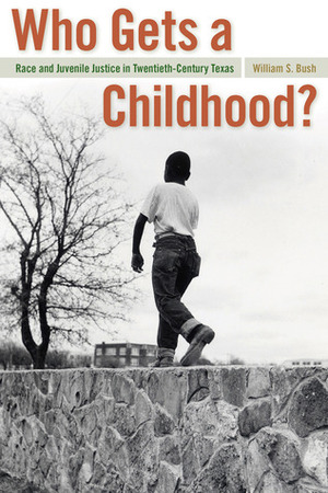 Who Gets a Childhood?: Race and Juvenile Justice in Twentieth-Century Texas by William S. Bush