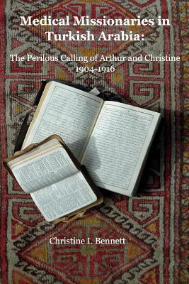 Medical Missionaries in Turkish Arabia: The Perilous Calling of Arthur and Christine, 1904-1916 by Christine I. Bennett