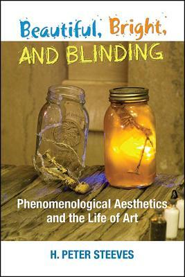 Beautiful, Bright, and Blinding: Phenomenological Aesthetics and the Life of Art by H. Peter Steeves