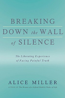 Breaking Down the Wall of Silence: The Liberating Experience of Facing Painful Truth by Alice Miller