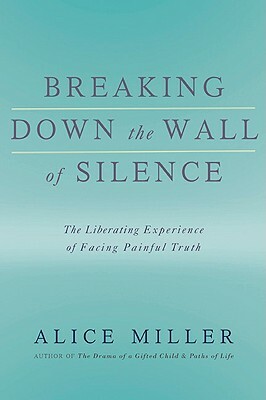 Breaking Down the Wall of Silence: The Liberating Experience of Facing Painful Truth by Alice Miller