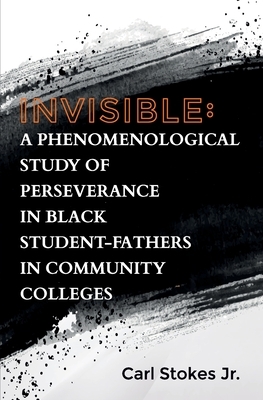Invisible: A Phenomenological Study of Perseverance in Black Student-Fathers in Community Colleges by Carl Stokes