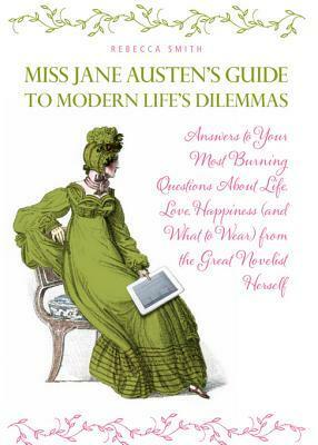 Miss Jane Austen's Guide to Modern Life's Dilemmas: Answers to Your Most Burning Questions about Life, Love, Happiness (and What Towear) from the Great Jane Austen Herself by Rebecca Smith