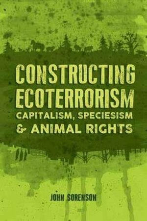 Constructing Ecoterrorism: Capitalism, Speciesism and Animal Rights by John Sorenson