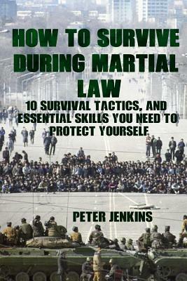 How To Survive During Martial Law: 10 Survival Tactics, And Essential Skills You Need To Protect Yourself: (Apocalypse Survival, Nuclear Fallout) by Peter Jenkins