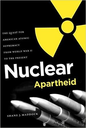 Nuclear Apartheid: The Quest for American Atomic Supremacy from World War II to the Present by Shane J. Maddock