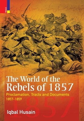 The World of the Rebels of 1857: Proclamation, Tracts and Documents, 1857-1859 by Iqbal Husain