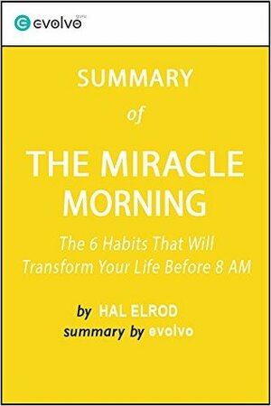 The Miracle Morning: Summary of the Key Ideas - Original Book by Hal Elrod: The 6 Habits That Will Transform Your Life Before 8 AM by Evolvo