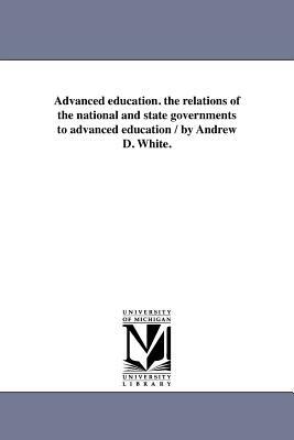 Advanced Education. the Relations of the National and State Governments to Advanced Education / By Andrew D. White. by Andrew Dickson White
