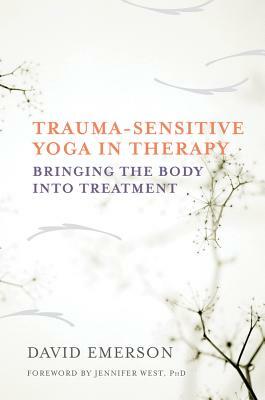 Trauma-Sensitive Yoga in Therapy: Bringing the Body Into Treatment by David Emerson