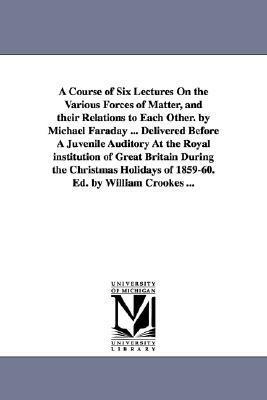 A course of six lectures on the various forces of matter, and their relations to each other by Michael Faraday