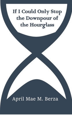 If I Could Only Stop the Downpour of the Hourglass by April Mae Berza