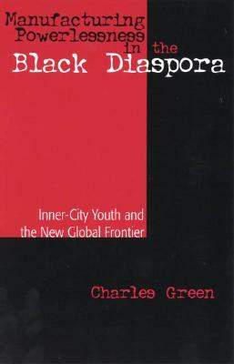 Manufacturing Powerlessness in the Black Diaspora: Inner-City Youth and the New Global Frontier by Charles Green