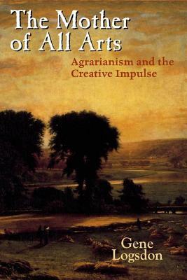 The Mother of All Arts: Agrarianism and the Creative Impulse by Gene Logsdon