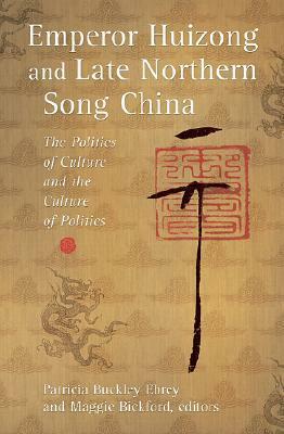 Emperor Huizong and Late Northern Song China: The Politics of Culture and the Culture of Politics by Patricia Buckley Ebrey, Maggie Bickford