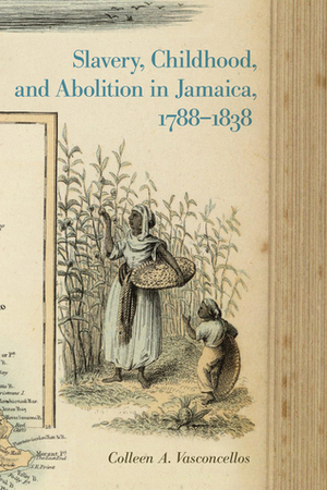 Slavery, Childhood, and Abolition in Jamaica, 1788–1838 by Colleen A. Vasconcellos