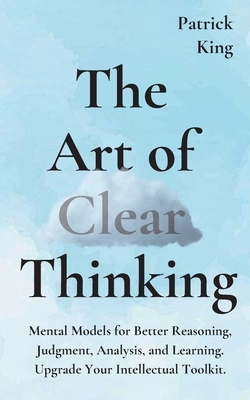 The Art of Clear Thinking: Mental Models for Better Reasoning, Judgment, Analysis, and Learning. Upgrade Your Intellectual Toolkit. by Patrick King