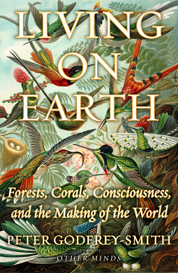 Living on Earth: Forests, Corals, Consciousness, and the Making of the World by Peter Godfrey-Smith