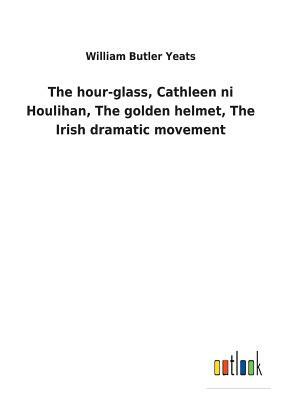 The Hour-Glass, Cathleen Ni Houlihan, the Golden Helmet, the Irish Dramatic Movement by W.B. Yeats