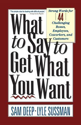 What to Say to Get What You Want: Strong Words For 44 Challenging Types Of Bosses, Employees, Coworkers, And Customers by Sam Deep, Lyle Sussman