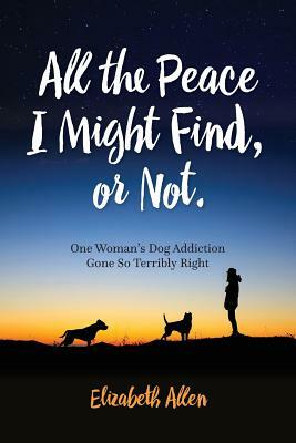 All The Peace I Might Find, or Not: One Woman's Dog Addiction Gone Terribly Right by Elizabeth Allen