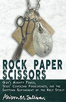 Rock Paper Scissors: God's Mighty Power, Jesus' Covering Forgiveness, and the Snipping Refinement of the Holy Spirit by Allison Sullivan