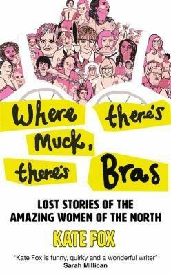 Where There's Muck, There's Bras: The Lost Stories of the Amazing Women of the North by Kate Fox