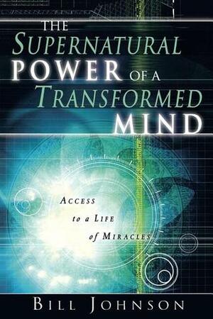 The Supernatural Power of a Transformed Mind: Access to a Life of Miracles by Bill Johnson