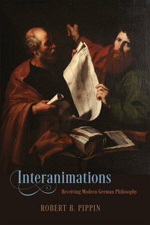 Interanimations: Receiving Modern German Philosophy by Robert B. Pippin