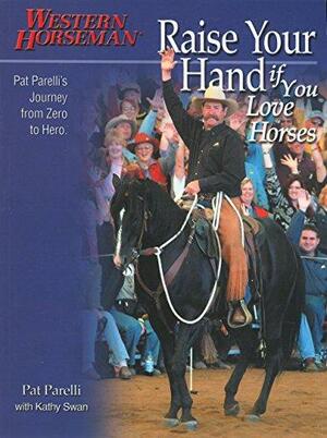 Raise Your Hand if You Love Horses: Pat Parelli's Journey from Zero to Hero by Pat Parelli, Kathy Swan