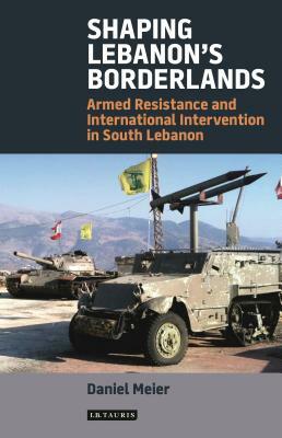Shaping Lebanon's Borderlands: Armed Resistance and International Intervention in South Lebanon by Daniel Meier