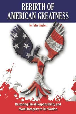 Rebirth of American Greatness: Restoring Fiscal Responsibility and Moral Integrity to Our Nation by Peter Hughes