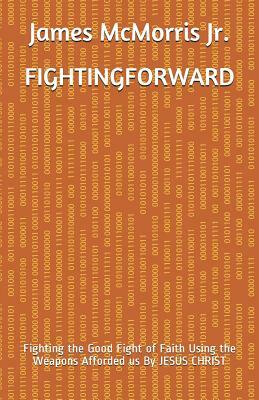 Fighting Forward: Fighting the Good Fight of Faith Using the Weapons Afforded us By JESUS CHRIST by James McMorris