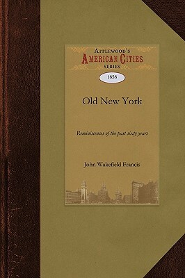 Old New York: Reminiscences of the Past Sixty Years: Being an Enlarged and Revised Edition of the Anniversary Discourse Delivered Be by John Francis, Wakefield Franci John Wakefield Francis