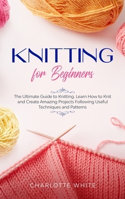 Knitting for Beginners: The Ultimate Guide to Knitting. Learn How to Knit and Create Amazing Projects Following Useful Techniques and Patterns by Charlotte White