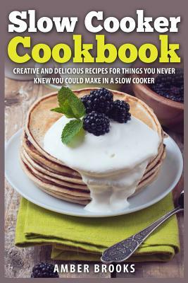 Slow Cooker Cookbook: Creative and delicious recipes for things you never knew you could make in a slow cooker by Amber Brooks