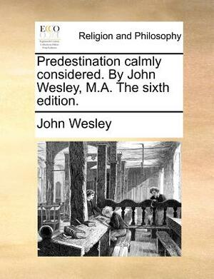Predestination Calmly Considered. by John Wesley, M.A. the Sixth Edition. by John Wesley