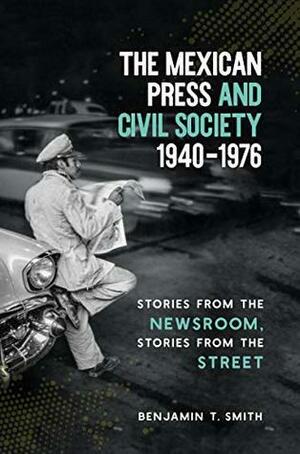 The Mexican Press and Civil Society, 1940–1976: Stories from the Newsroom, Stories from the Street by Benjamin T. Smith