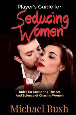 The Player's Guide For Seducing Women: Rules For Mastering The Art And Science Of Chasing Women by Michael Bush