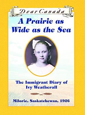 Dear Canada: A Prairie as Wide as the Sea: The Immigrant Diary of Ivy Weatherall, Milorie, Saskatchewan, 1926 by Sarah Ellis