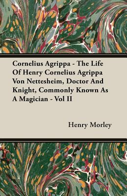 Cornelius Agrippa - The Life of Henry Cornelius Agrippa Von Nettesheim, Doctor and Knight, Commonly Known as a Magician - Vol II by Henry Morley