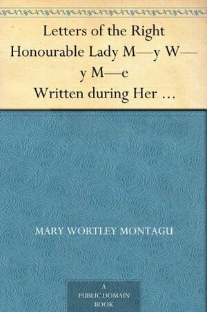 Letters of the Right Honourable Lady M—y W—y M—e Written during Her Travels in Europe, Asia and Africa to Persons of Distinction, Men of Letters, &c. in Different Parts of Europe by Mary Wortley Montagu