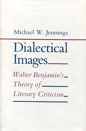 Dialectical Images: Walter Benjamin's Theory of Literary Criticism by Michael W. Jennings