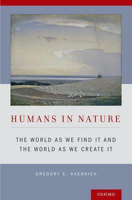 Humans in Nature: The World as We Find It and the World as We Create It by Gregory E. Kaebnick
