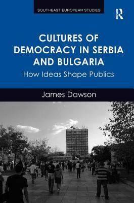 Cultures of Democracy in Serbia and Bulgaria: How Ideas Shape Publics by James Dawson