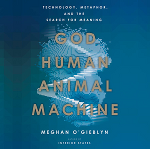 God, Human, Animal, Machine: Technology, Metaphor, and the Search for Meaning by Meghan O'Gieblyn