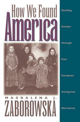 How We Found America: Reading Gender Through East European Immigrant Narratives by Magdalena J. Zaborowska