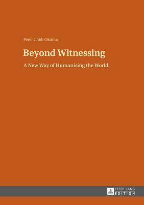 Beyond Witnessing: A New Way of Humanising the World by Peter Chidi Okuma