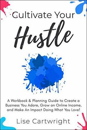 Cultivate Your Hustle: A Workbook & Planning Guide to Create a Business You Adore, Grow Your Online Income and Make an Impact Doing What You Love! by Lise Cartwright