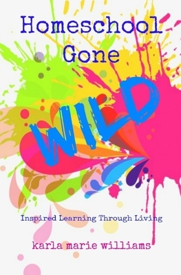 Homeschool Gone WILD: Inspired Learning Through Living by Karla Marie Williams